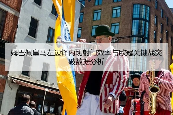 姆巴佩皇马左边锋内切射门效率与欧冠关键战突破数据分析