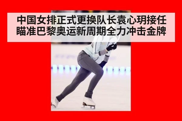 中国女排正式更换队长袁心玥接任瞄准巴黎奥运新周期全力冲击金牌